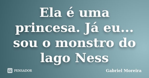 Ela é uma princesa. Já eu... sou o monstro do lago Ness... Frase de Gabriel Moreira.
