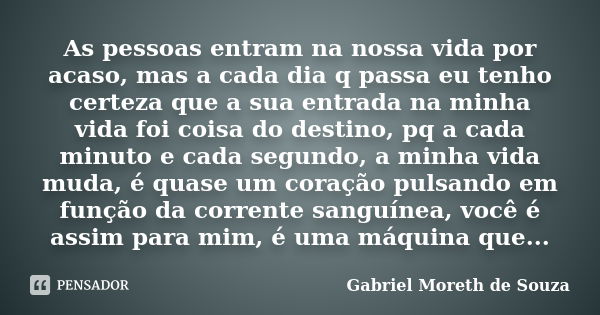 As pessoas entram na nossa vida por acaso, mas a cada dia q passa eu tenho certeza que a sua entrada na minha vida foi coisa do destino, pq a cada minuto e cada... Frase de Gabriel Moreth de Souza.