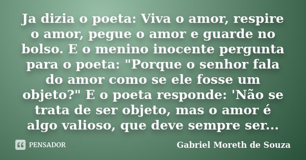 Ja dizia o poeta: Viva o amor, respire o amor, pegue o amor e guarde no bolso. E o menino inocente pergunta para o poeta: "Porque o senhor fala do amor com... Frase de Gabriel Moreth de Souza.