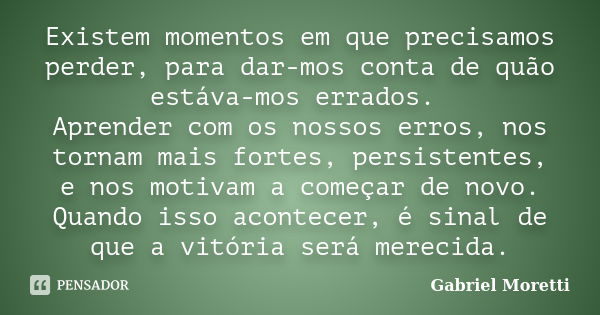 Existem momentos em que precisamos perder, para dar-mos conta de quão estáva-mos errados. Aprender com os nossos erros, nos tornam mais fortes, persistentes, e ... Frase de Gabriel Moretti.