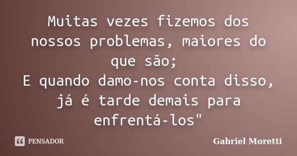 Muitas vezes fizemos dos nossos problemas, maiores do que são; E quando damo-nos conta disso, já é tarde demais para enfrentá-los"... Frase de Gabriel Moretti.