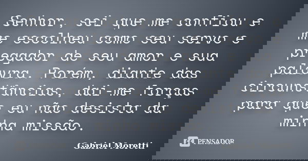 Senhor, sei que me confiou e me escolheu como seu servo e pregador de seu amor e sua palavra. Porém, diante das circunstâncias, dai-me forças para que eu não de... Frase de Gabriel Moretti.