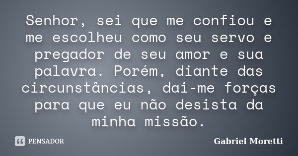 Senhor, sei que me confiou e me escolheu como seu servo e pregador de seu amor e sua palavra. Porém, diante das circunstâncias, dai-me forças para que eu não de... Frase de Gabriel Moretti.