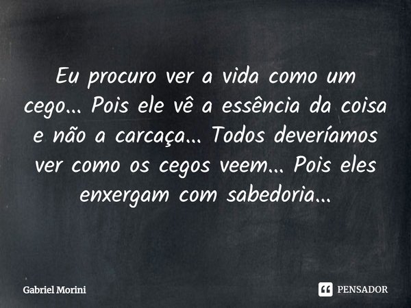 Eu procuro ver a vida como um cego... Pois ele vê a essência da coisa e não a carcaça... Todos deveríamos ver como os cegos veem... Pois eles enxergam com sabed... Frase de Gabriel Morini.