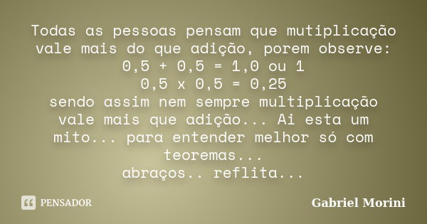 Todas as pessoas pensam que mutiplicação vale mais do que adição, porem observe: 0,5 + 0,5 = 1,0 ou 1 0,5 x 0,5 = 0,25 sendo assim nem sempre multiplicação vale... Frase de Gabriel Morini.