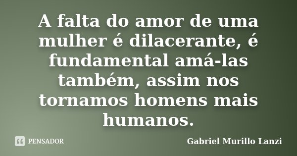 A falta do amor de uma mulher é dilacerante, é fundamental amá-las também, assim nos tornamos homens mais humanos.... Frase de Gabriel Murillo Lanzi.
