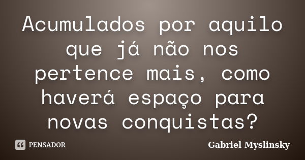 Acumulados por aquilo que já não nos pertence mais, como haverá espaço para novas conquistas?... Frase de Gabriel Myslinsky.