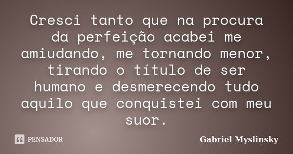 Cresci tanto que na procura da perfeição acabei me amiudando, me tornando menor, tirando o título de ser humano e desmerecendo tudo aquilo que conquistei com me... Frase de Gabriel Myslinsky.