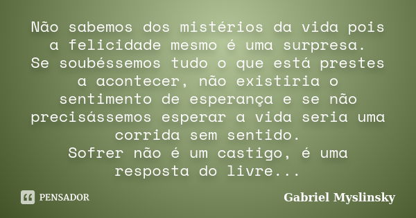 Não sabemos dos mistérios da vida pois a felicidade mesmo é uma surpresa. Se soubéssemos tudo o que está prestes a acontecer, não existiria o sentimento de espe... Frase de Gabriel Myslinsky.