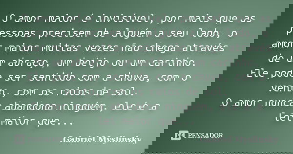 O amor maior é invisível, por mais que as pessoas precisem de alguém a seu lado, o amor maior muitas vezes não chega através de um abraço, um beijo ou um carinh... Frase de Gabriel Myslinsky.
