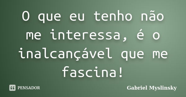 O que eu tenho não me interessa, é o inalcançável que me fascina!... Frase de Gabriel Myslinsky.