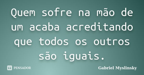 Quem sofre na mão de um acaba acreditando que todos os outros são iguais.... Frase de Gabriel Myslinsky.