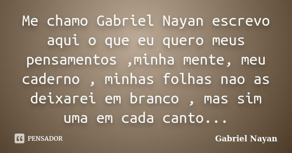 Me chamo Gabriel Nayan escrevo aqui o que eu quero meus pensamentos ,minha mente, meu caderno , minhas folhas nao as deixarei em branco , mas sim uma em cada ca... Frase de Gabriel Nayan.