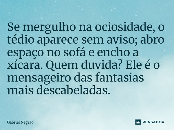⁠Se mergulho na ociosidade, o tédio aparece sem aviso; abro espaço no sofá e encho a xícara. Quem duvida? Ele é o mensageiro das fantasias mais descabeladas.... Frase de Gabriel Negrão.