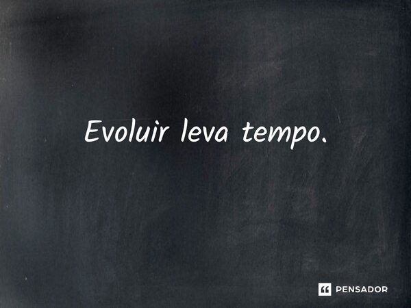 ⁠Evoluir leva tempo.