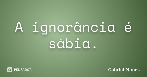 A ignorância é sábia.... Frase de Gabriel Nunes.