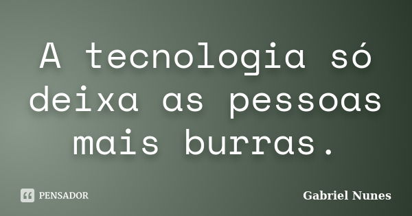 A tecnologia só deixa as pessoas mais burras.... Frase de Gabriel Nunes.