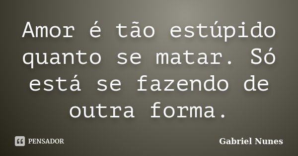 Amor é tão estúpido quanto se matar. Só está se fazendo de outra forma.... Frase de Gabriel Nunes.