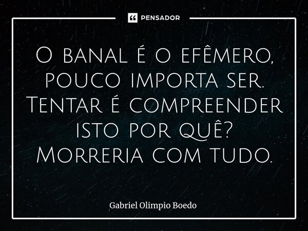 ⁠O banal é o efêmero, pouco importa ser. Tentar é compreender isto por quê? Morreria com tudo.... Frase de Gabriel Olimpio Boedo.