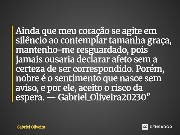 Ainda que meu coração se agite em silêncio ao contemplar tamanha graça, mantenho-me resguardado, pois jamais ousaria declarar afeto sem a certeza de ser corres... Frase de Gabriel Oliveira.