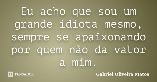 Eu acho que sou um grande idiota mesmo, sempre se apaixonando por quem não da valor a mim.... Frase de Gabriel Oliveira Matos.