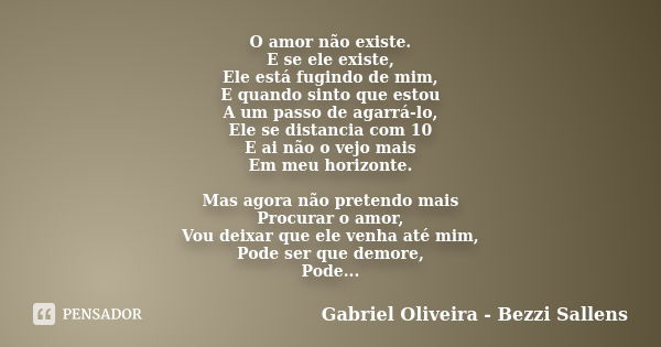 O amor não existe. E se ele existe, Ele está fugindo de mim, E quando sinto que estou A um passo de agarrá-lo, Ele se distancia com 10 E ai não o vejo mais Em m... Frase de Gabriel Oliveira - Bezzi Sallens.