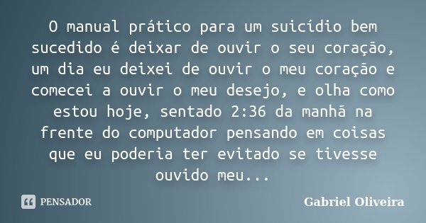 O manual prático para um suicídio bem sucedido é deixar de ouvir o seu coração, um dia eu deixei de ouvir o meu coração e comecei a ouvir o meu desejo, e olha c... Frase de Gabriel Oliveira.