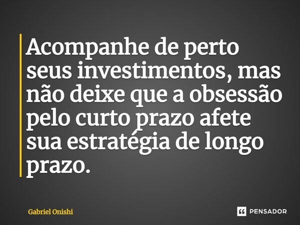 ⁠Acompanhe de perto seus investimentos, mas não deixe que a obsessão pelo curto prazo afete sua estratégia de longo prazo.... Frase de Gabriel Onishi.