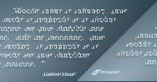 "Assim como o câncer, que mata o próprio e o único corpo em que habita aos poucos, são as pessoas, que estão a matar, o próprio e o único planeta em que ha... Frase de Gabriel Ozaki.