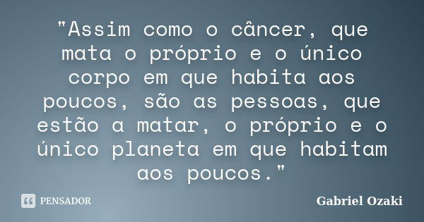 "Assim como o câncer, que mata o próprio e o único corpo em que habita aos poucos, são as pessoas, que estão a matar, o próprio e o único planeta em que ha... Frase de Gabriel Ozaki.