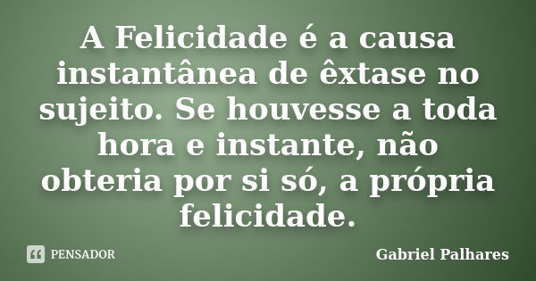 A Felicidade é a causa instantânea de êxtase no sujeito. Se houvesse a toda hora e instante, não obteria por si só, a própria felicidade.... Frase de Gabriel Palhares.