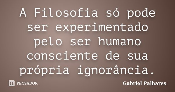 A Filosofia só pode ser experimentado pelo ser humano consciente de sua própria ignorância.... Frase de Gabriel Palhares.