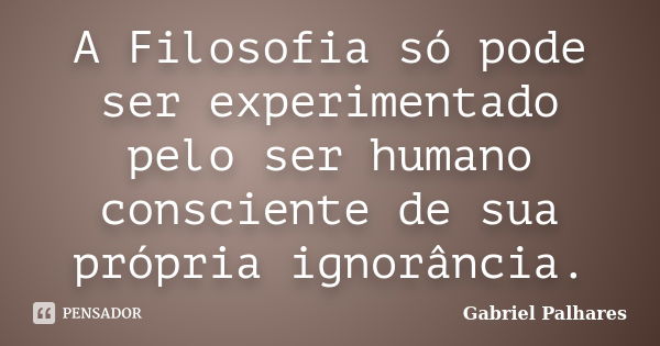 A Filosofia só pode ser experimentado pelo ser humano consciente de sua própria ignorância.... Frase de Gabriel Palhares.