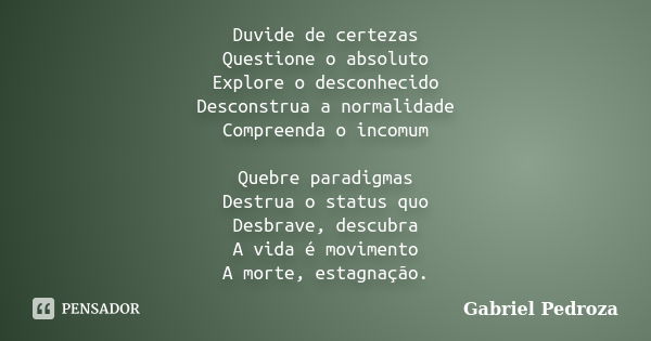 Duvide de certezas Questione o absoluto Explore o desconhecido Desconstrua a normalidade Compreenda o incomum Quebre paradigmas Destrua o status quo Desbrave, d... Frase de Gabriel Pedroza.