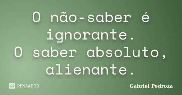 O não-saber é ignorante. O saber absoluto, alienante.... Frase de Gabriel Pedroza.