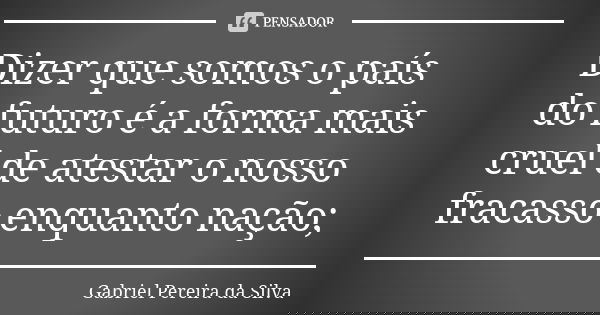 Dizer que somos o país do futuro é a forma mais cruel de atestar o nosso fracasso enquanto nação;... Frase de Gabriel Pereira da Silva.
