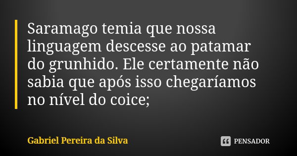 Saramago temia que nossa linguagem descesse ao patamar do grunhido. Ele certamente não sabia que após isso chegaríamos no nível do coice;... Frase de Gabriel Pereira da Silva.