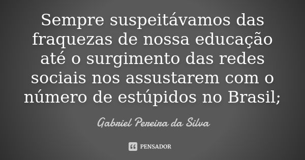 Sempre suspeitávamos das fraquezas de nossa educação até o surgimento das redes sociais nos assustarem com o número de estúpidos no Brasil;... Frase de Gabriel Pereira da Silva.