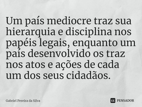 ⁠Um país medíocre traz sua hierarquia e disciplina nos papéis legais, enquanto um país desenvolvido os traz nos atos e ações de cada um dos seus cidadãos.... Frase de Gabriel Pereira da Silva.