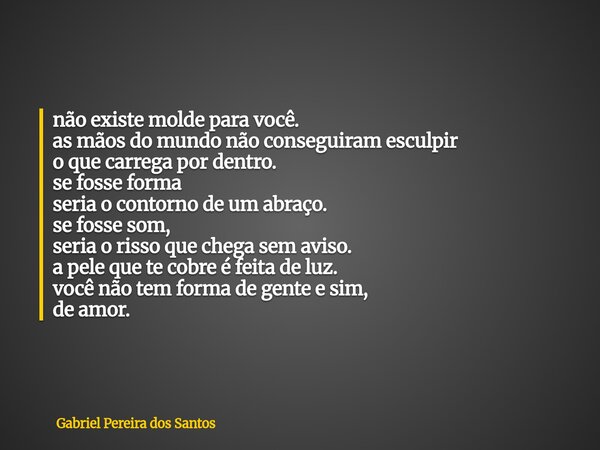 não existe molde para você. as mãos do mundo não conseguiram esculpir o que carrega por dentro. se fosse forma seria o contorno de um abraço. se fosse som, seri... Frase de Gabriel Pereira dos Santos.
