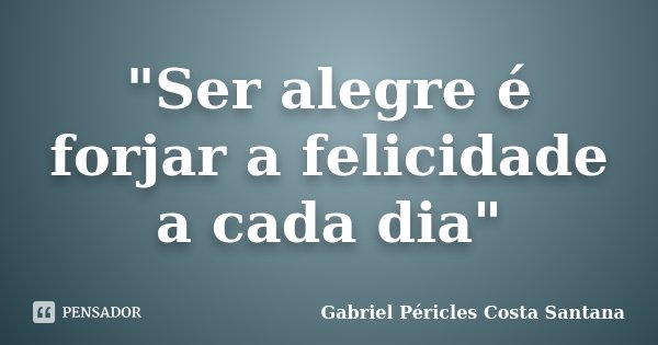 "Ser alegre é forjar a felicidade a cada dia"... Frase de Gabriel Péricles Costa Santana.