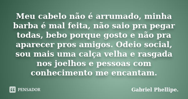 Meu cabelo não é arrumado, minha barba é mal feita, não saio pra pegar todas, bebo porque gosto e não pra aparecer pros amigos. Odeio social, sou mais uma calça... Frase de Gabriel Phellipe..