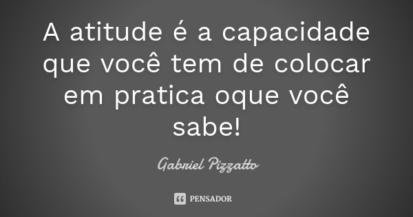 A atitude é a capacidade que você tem de colocar em pratica oque você sabe!... Frase de Gabriel Pizzatto.