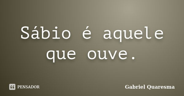 Sábio é aquele que ouve.... Frase de Gabriel Quaresma.