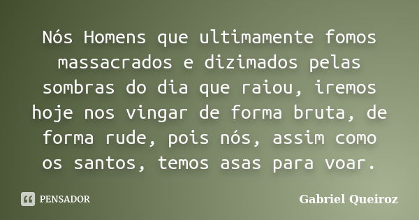 Nós Homens que ultimamente fomos massacrados e dizimados pelas sombras do dia que raiou, iremos hoje nos vingar de forma bruta, de forma rude, pois nós, assim c... Frase de Gabriel Queiroz.