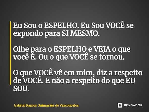 Eu Sou o ESPELHO. Eu Sou VOCÊ se expondo para SI MESMO. Olhe para o ESPELHO e VEJA o que você É. Ou o que VOCÊ se tornou. O que VOCÊ vê em mim, diz a respeito ... Frase de Gabriel Ramos Guimarães de Vasconcelos.
