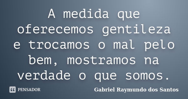 A medida que oferecemos gentileza e trocamos o mal pelo bem, mostramos na verdade o que somos.... Frase de Gabriel Raymundo dos Santos.