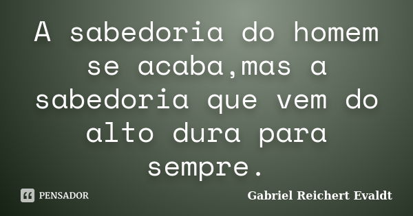 A sabedoria do homem se acaba,mas a sabedoria que vem do alto dura para sempre.... Frase de Gabriel Reichert Evaldt.