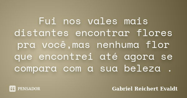 Fui nos vales mais distantes encontrar flores pra você,mas nenhuma flor que encontrei até agora se compara com a sua beleza .... Frase de Gabriel Reichert Evaldt.