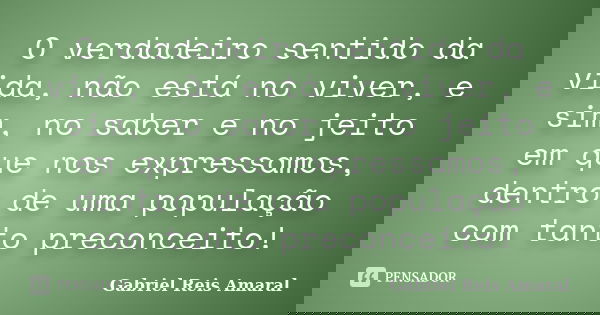 O verdadeiro sentido da vida, não está no viver, e sim, no saber e no jeito em que nos expressamos, dentro de uma população com tanto preconceito!... Frase de Gabriel Reis Amaral.